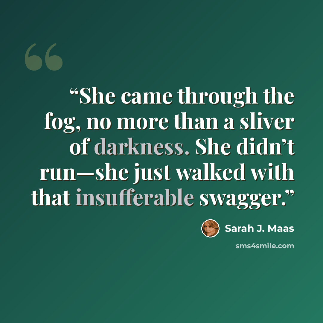 “She came through the fog, no more than a sliver of darkness. She didn’t run—she just walked with that insufferable swagger.” quote by Sarah J. Maas