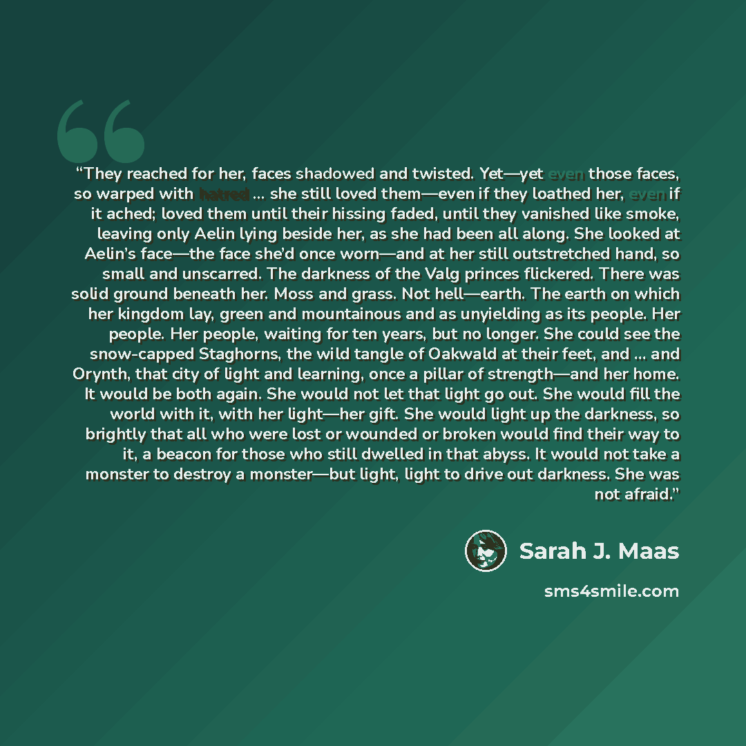 “They reached for her, faces shadowed and twisted. Yet—yet even those faces, so warped with hatred … she still loved them—even if they loathed her, even if it ached; loved them until their hissing faded, until they vanished like smoke, leaving only Aelin lying beside her, as she had been all along…” quote by Sarah J. Maas