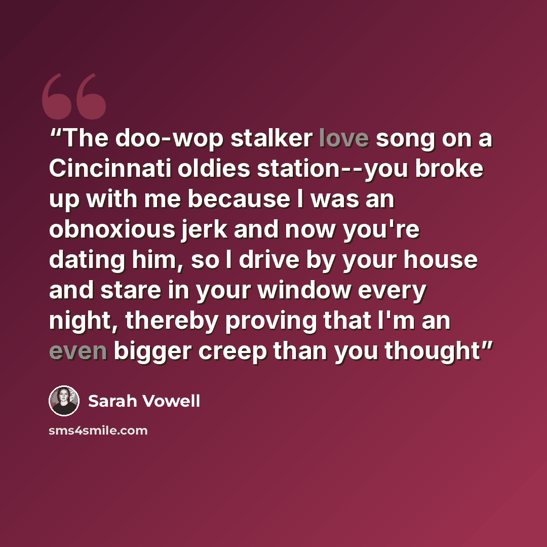 “The doo-wop stalker love song on a Cincinnati oldies station--you broke up with me because I was an obnoxious jerk and now you're dating him, so I drive by your house and stare in your window every night, thereby proving that I'm an even bigger creep than you thought” quote by Sarah Vowell