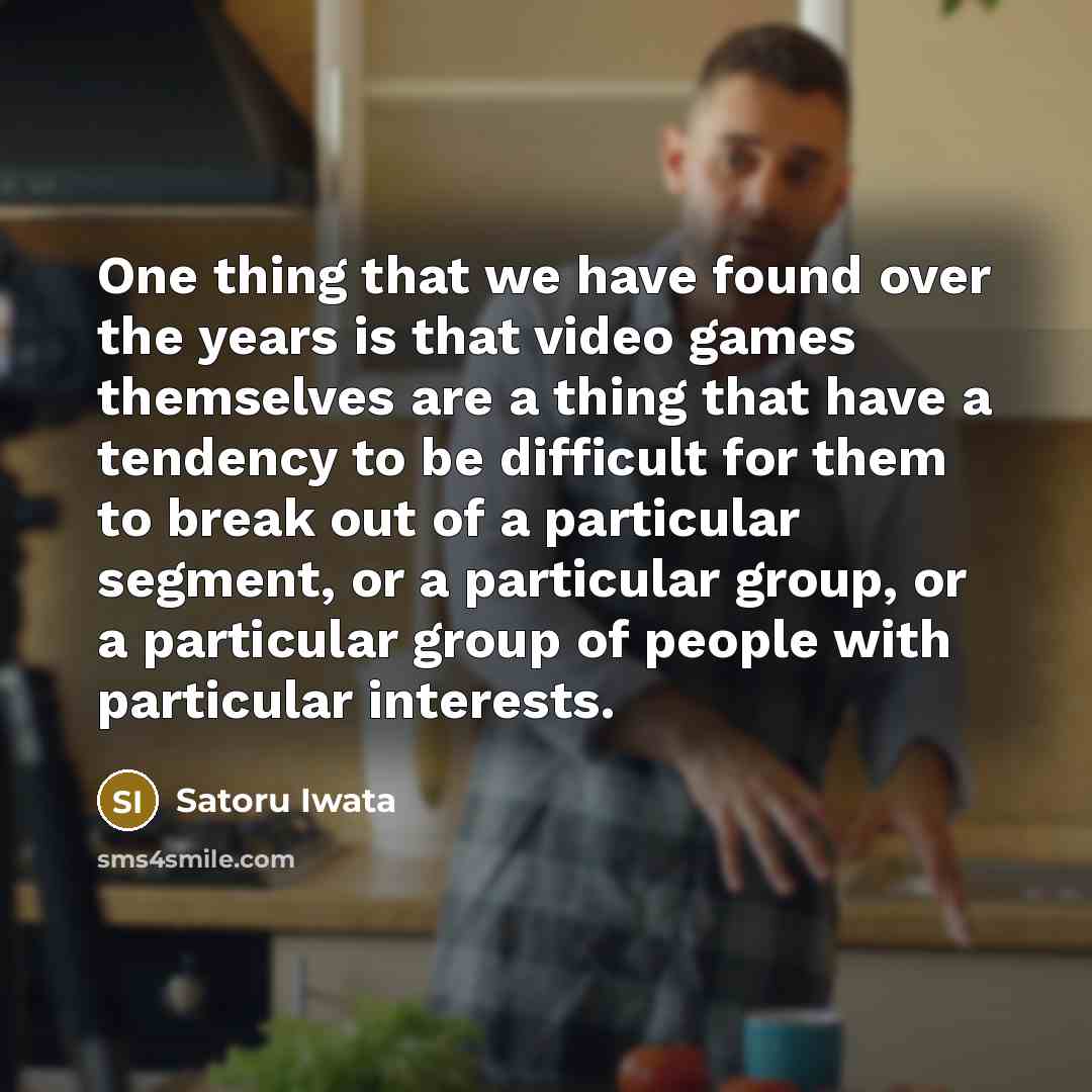 “One thing that we have found over the years is that video games themselves are a thing that have a tendency to be difficult for them to break out of a particular segment, or a particular group, or a particular group of people with particular interests.” quote by Satoru Iwata