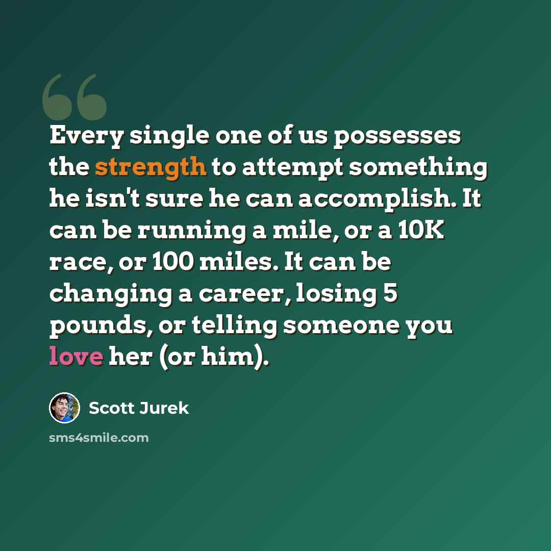 “Every single one of us possesses the strength to attempt something he isn't sure he can accomplish. It can be running a mile, or a 10K race, or 100 miles. It can be changing a career, losing 5 pounds, or telling someone you love her (or him).” quote by Scott Jurek