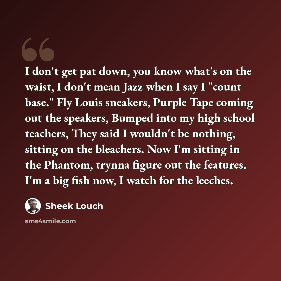 “I don't get pat down, you know what's on the waist, I don't mean Jazz when I say I "count base." Fly Louis sneakers, Purple Tape coming out the speakers, Bumped into my high school teachers, They said I wouldn't be nothing, sitting on the bleachers. Now I'm sitting in the Phantom, trynna figure…” quote by Sheek Louch