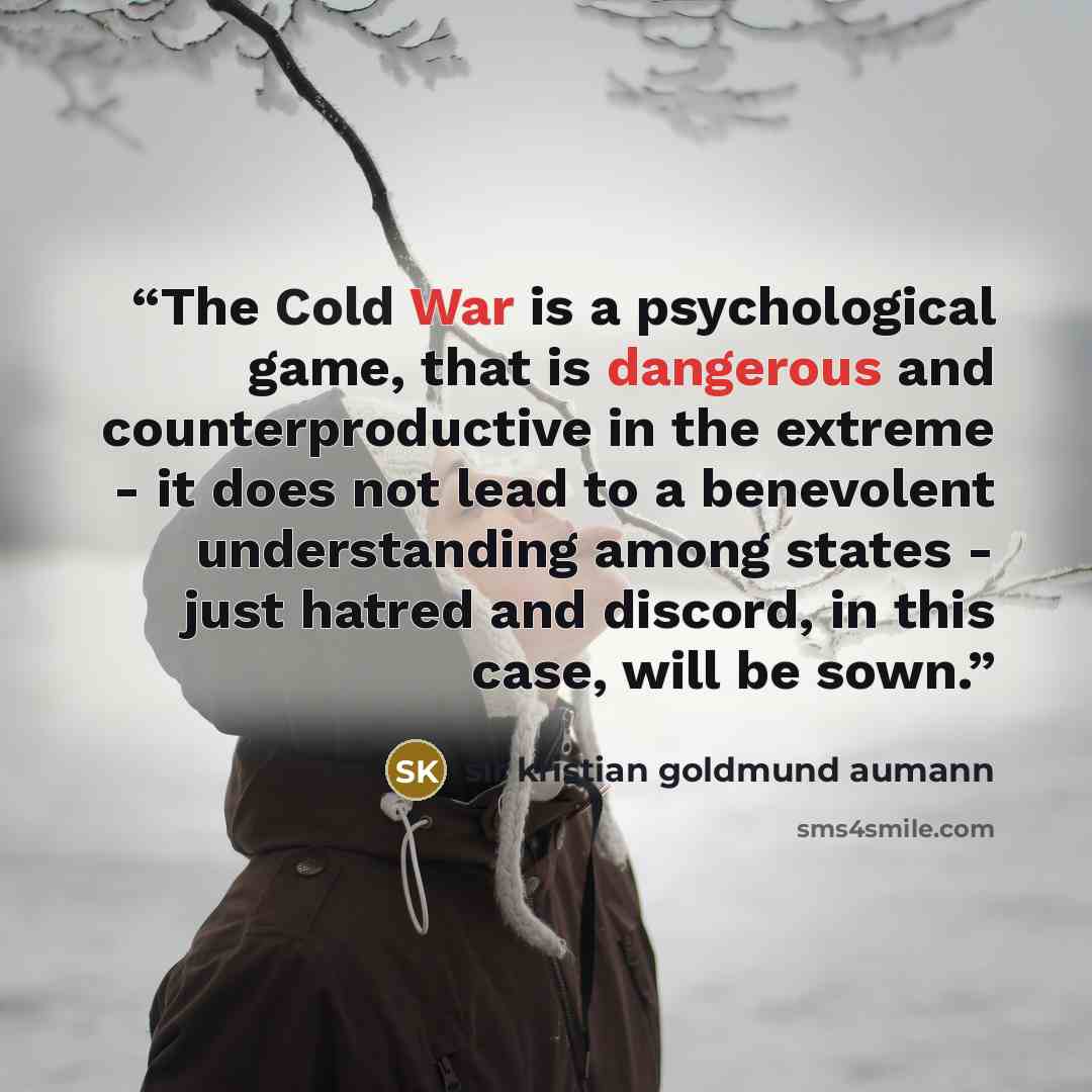 “The Cold War is a psychological game, that is dangerous and counterproductive in the extreme - it does not lead to a benevolent understanding among states - just hatred and discord, in this case, will be sown.” quote by sir kristian goldmund aumann