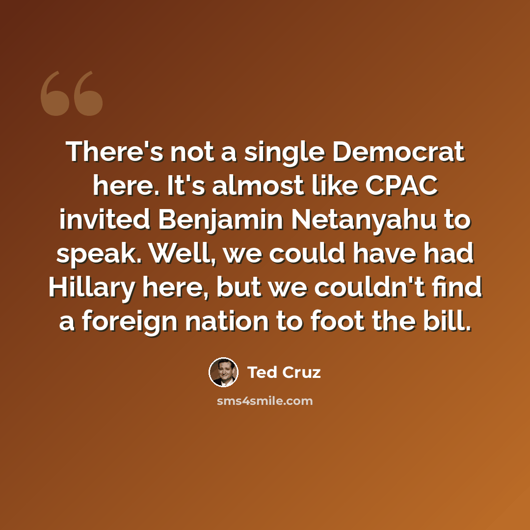 “There's not a single Democrat here. It's almost like CPAC invited Benjamin Netanyahu to speak. Well, we could have had Hillary here, but we couldn't find a foreign nation to foot the bill.” quote by Ted Cruz