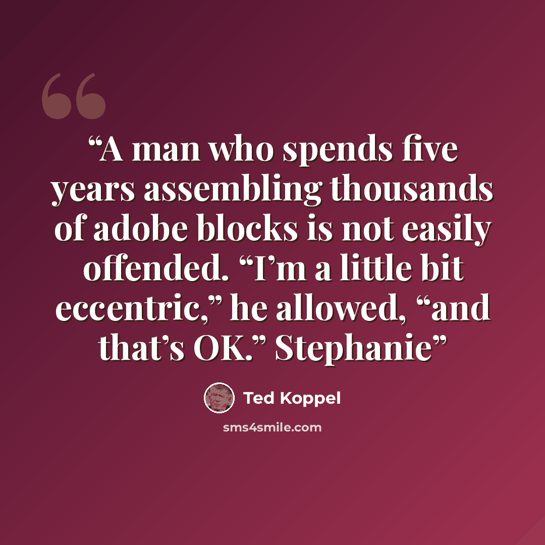 “A man who spends five years assembling thousands of adobe blocks is not easily offended. “I’m a little bit eccentric,” he allowed, “and that’s OK.” Stephanie” quote by Ted Koppel