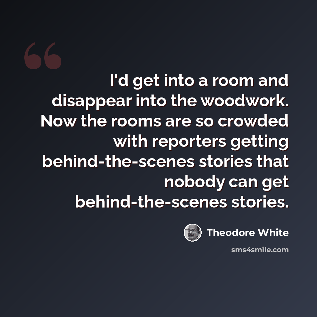 “I'd get into a room and disappear into the woodwork. Now the rooms are so crowded with reporters getting behind-the-scenes stories that nobody can get behind-the-scenes stories.” quote by Theodore White