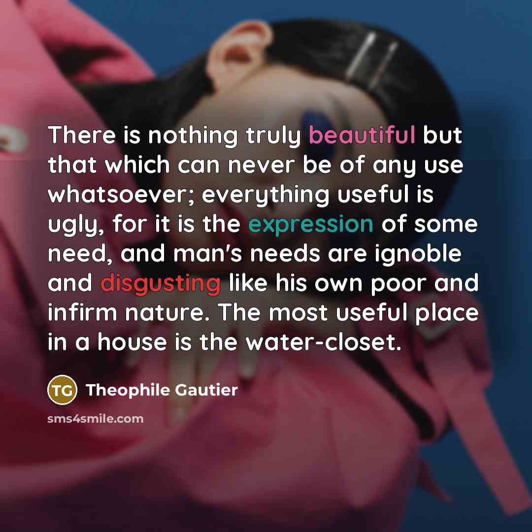 “There is nothing truly beautiful but that which can never be of any use whatsoever; everything useful is ugly, for it is the expression of some need, and man's needs are ignoble and disgusting like his own poor and infirm nature. The most useful place in a house is the water-closet.” quote by Theophile Gautier