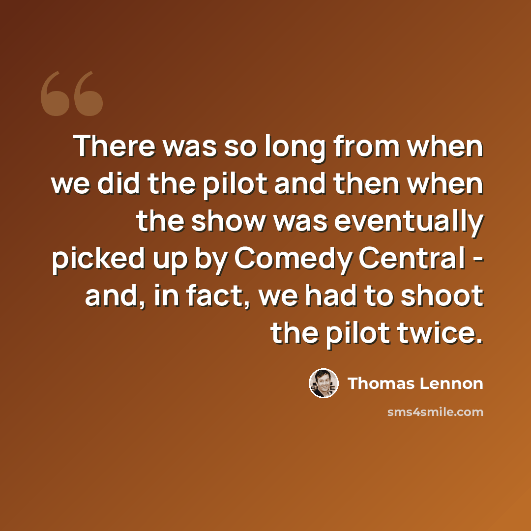 “There was so long from when we did the pilot and then when the show was eventually picked up by Comedy Central - and, in fact, we had to shoot the pilot twice.” quote by Thomas Lennon
