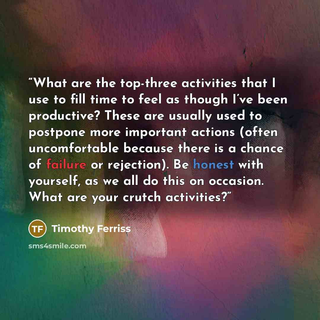 “What are the top-three activities that I use to fill time to feel as though I’ve been productive? These are usually used to postpone more important actions (often uncomfortable because there is a chance of failure or rejection). Be honest with yourself, as we all do this on occasion. What are your…” quote by Timothy Ferriss