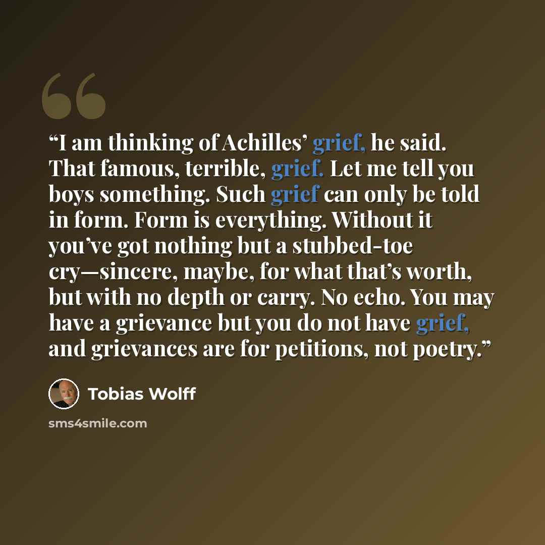 “I am thinking of Achilles’ grief, he said. That famous, terrible, grief. Let me tell you boys something. Such grief can only be told in form. Form is everything. Without it you’ve got nothing but a stubbed-toe cry—sincere, maybe, for what that’s worth, but with no depth or carry. No echo. You may…” quote by Tobias Wolff
