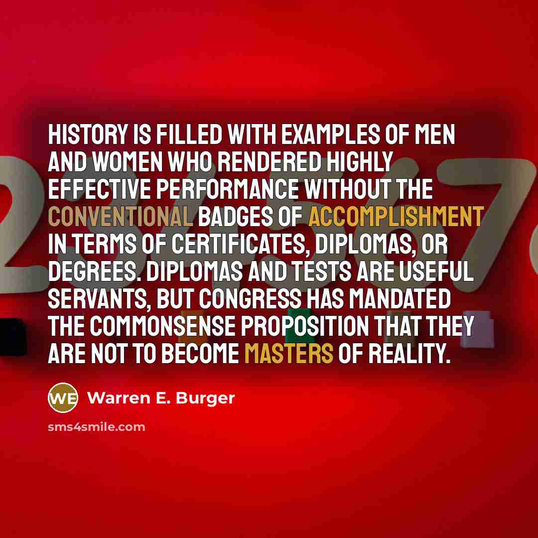 “History is filled with examples of men and women who rendered highly effective performance without the conventional badges of accomplishment in terms of certificates, diplomas, or degrees. Diplomas and tests are useful servants, but Congress has mandated the commonsense proposition that they are…” quote by Warren E. Burger