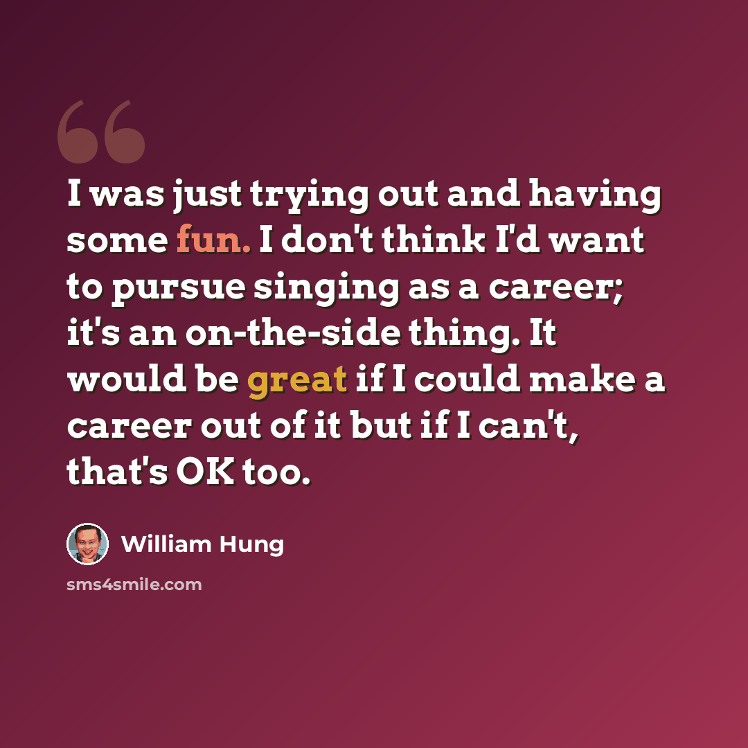 “I was just trying out and having some fun. I don't think I'd want to pursue singing as a career; it's an on-the-side thing. It would be great if I could make a career out of it but if I can't, that's OK too.” quote by William Hung
