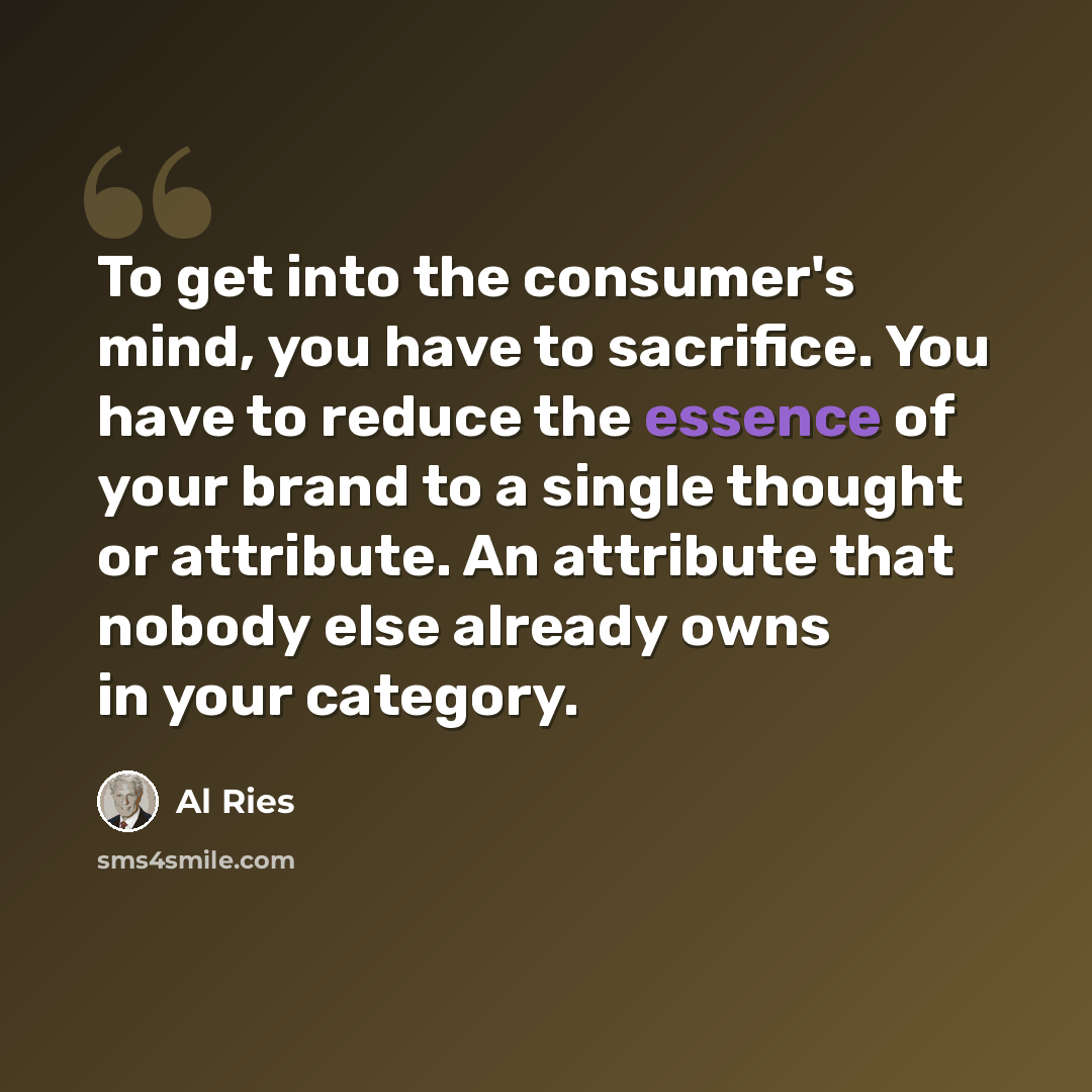 “To get into the consumer's mind, you have to sacrifice. You have to reduce the essence of your brand to a single thought or attribute. An attribute that nobody else already owns in your category.” quote by Al Ries