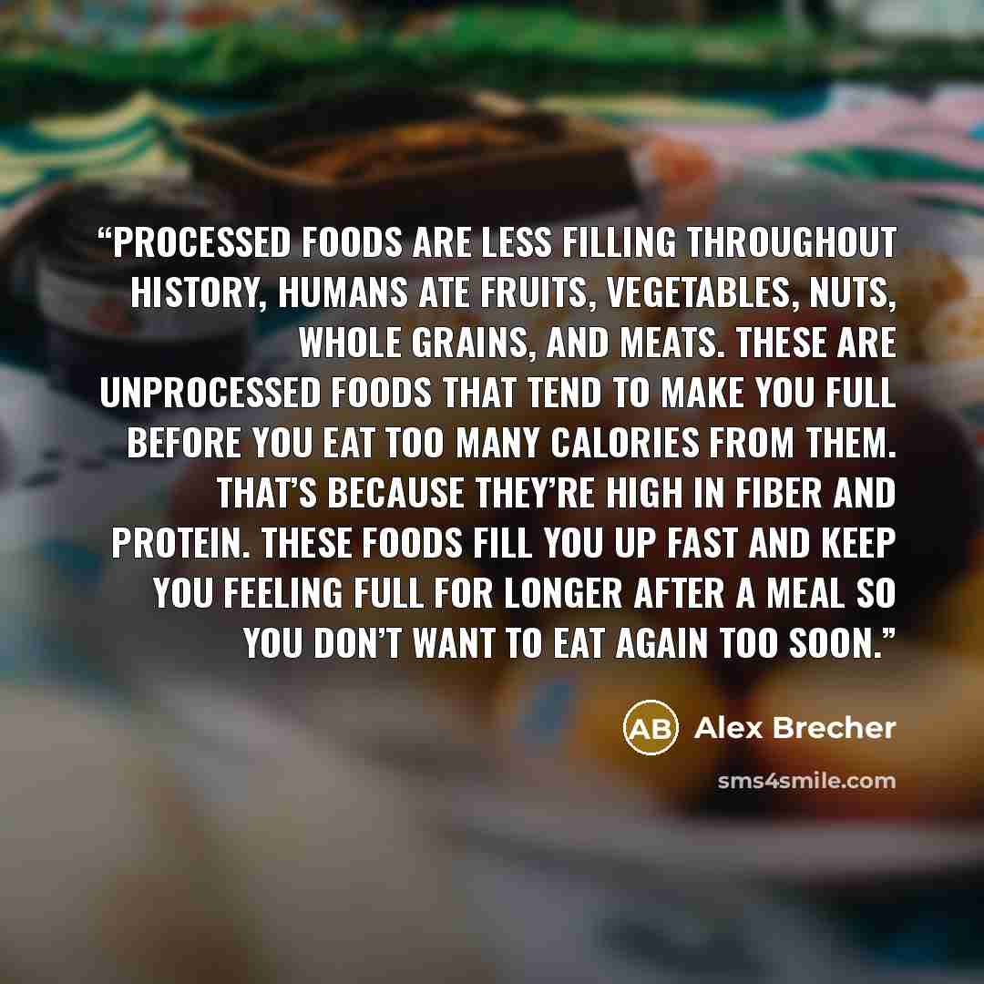 “Processed Foods Are Less Filling Throughout history, humans ate fruits, vegetables, nuts, whole grains, and meats. These are unprocessed foods that tend to make you full before you eat too many calories from them. That’s because they’re high in fiber and protein. These foods fill you up fast and…” quote by Alex Brecher