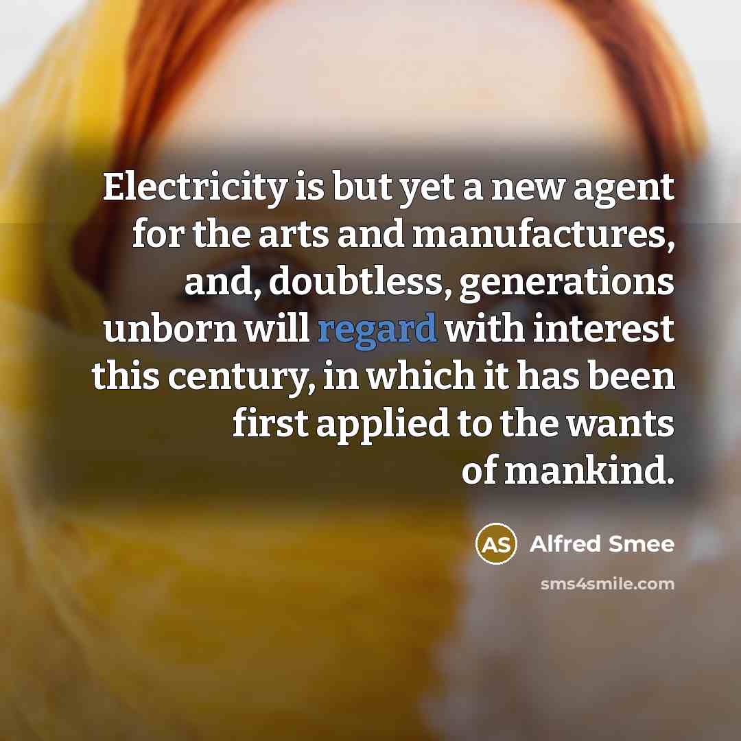 “Electricity is but yet a new agent for the arts and manufactures, and, doubtless, generations unborn will regard with interest this century, in which it has been first applied to the wants of mankind.” quote by Alfred Smee