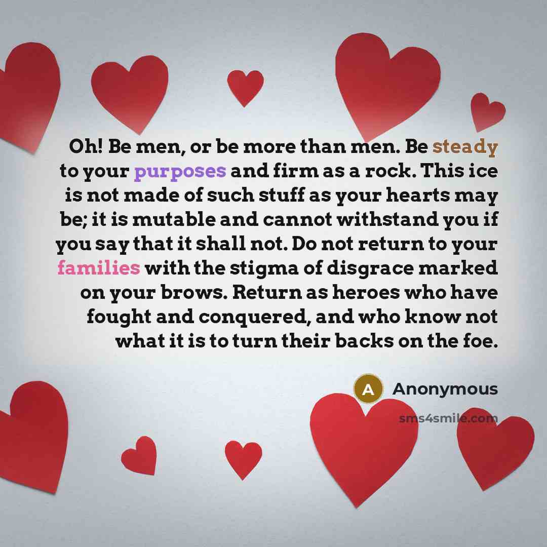 “Oh! Be men, or be more than men. Be steady to your purposes and firm as a rock. This ice is not made of such stuff as your hearts may be; it is mutable and cannot withstand you if you say that it shall not. Do not return to your families with the stigma of disgrace marked on your brows. Return as…” quote by Anonymous
