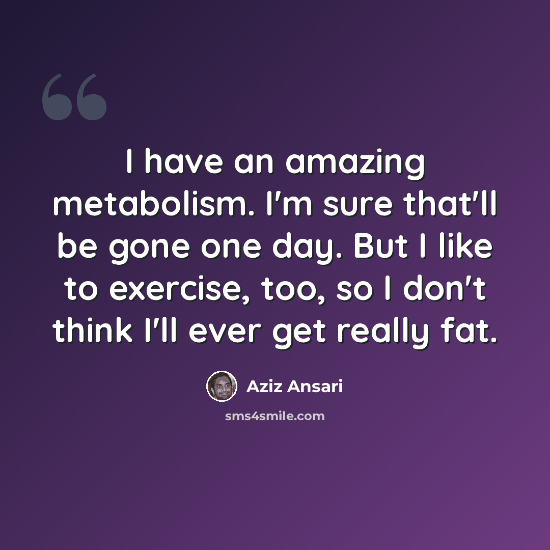 “I have an amazing metabolism. I'm sure that'll be gone one day. But I like to exercise, too, so I don't think I'll ever get really fat.” quote by Aziz Ansari
