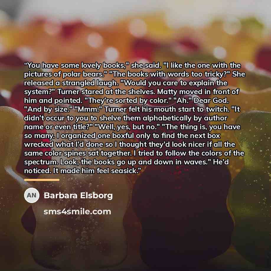 “You have some lovely books," she said. "I like the one with the pictures of polar bears." "The books with words too tricky?" She released a strangled laugh. "Would you care to explain the system?" Turner stared at the shelves. Matty moved in front of him and pointed. "They're sorted by color."…” quote by Barbara Elsborg