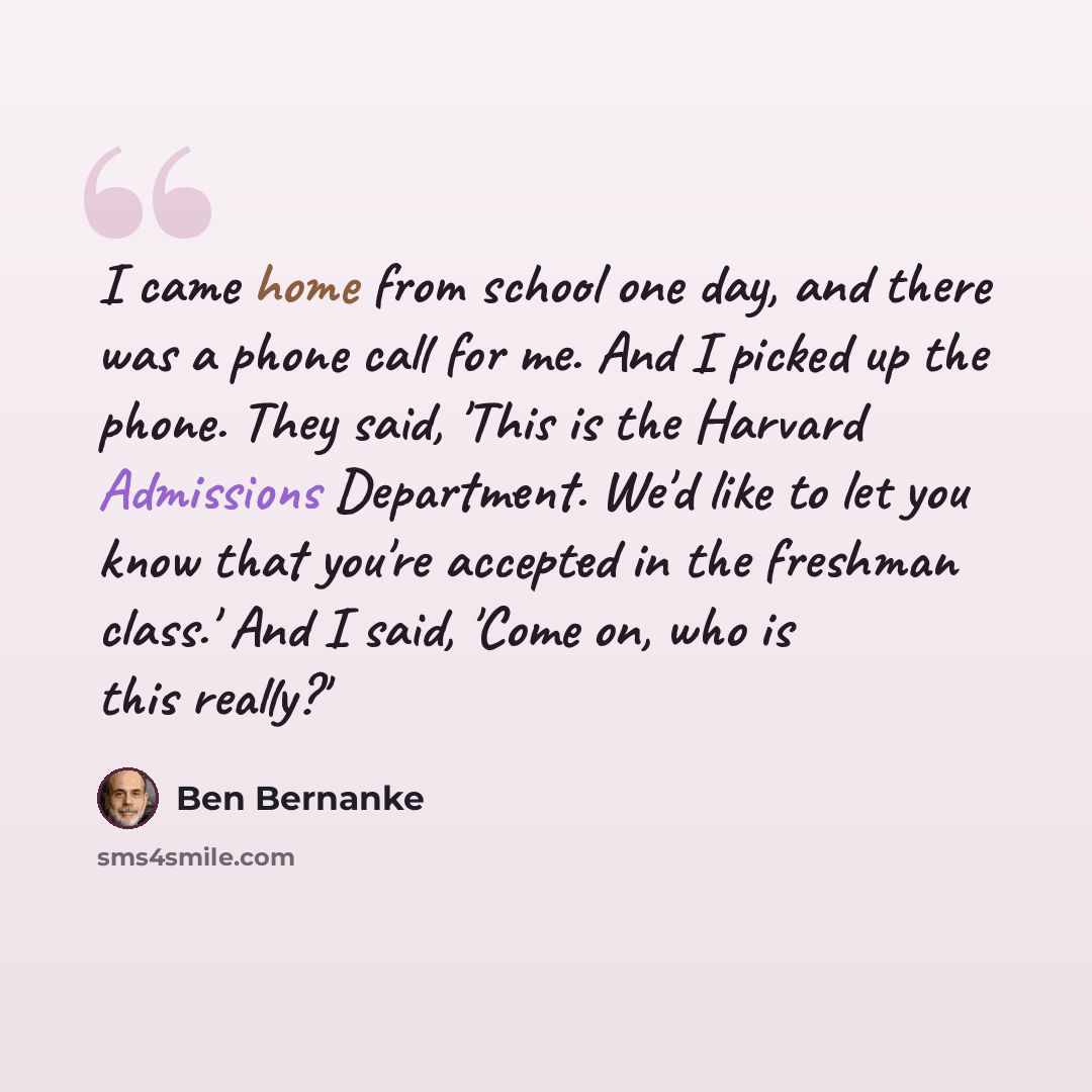 “I came home from school one day, and there was a phone call for me. And I picked up the phone. They said, 'This is the Harvard Admissions Department. We'd like to let you know that you're accepted in the freshman class.' And I said, 'Come on, who is this really?'” quote by Ben Bernanke