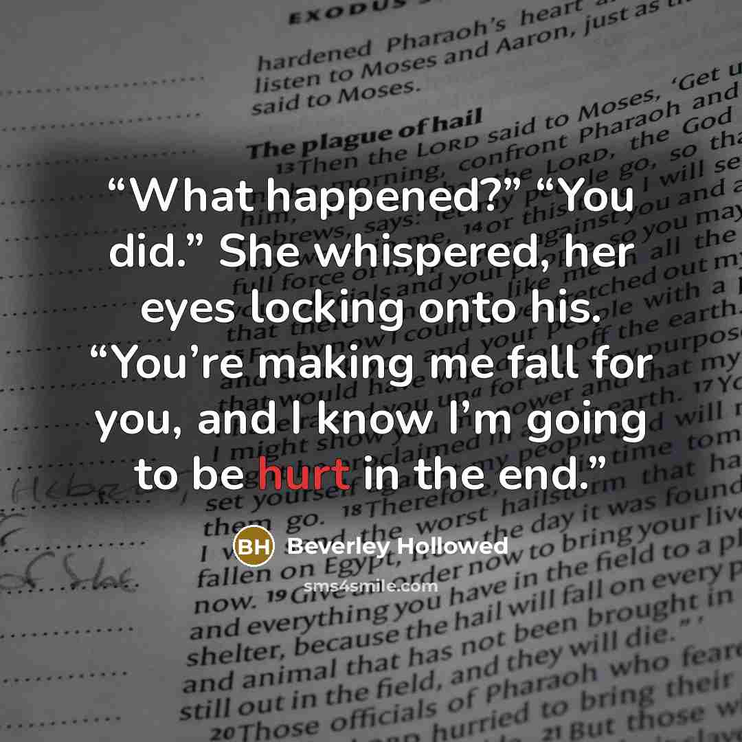 “What happened?” “You did.” She whispered, her eyes locking onto his. “You’re making me fall for you, and I know I’m going to be hurt in the end.” quote by Beverley Hollowed