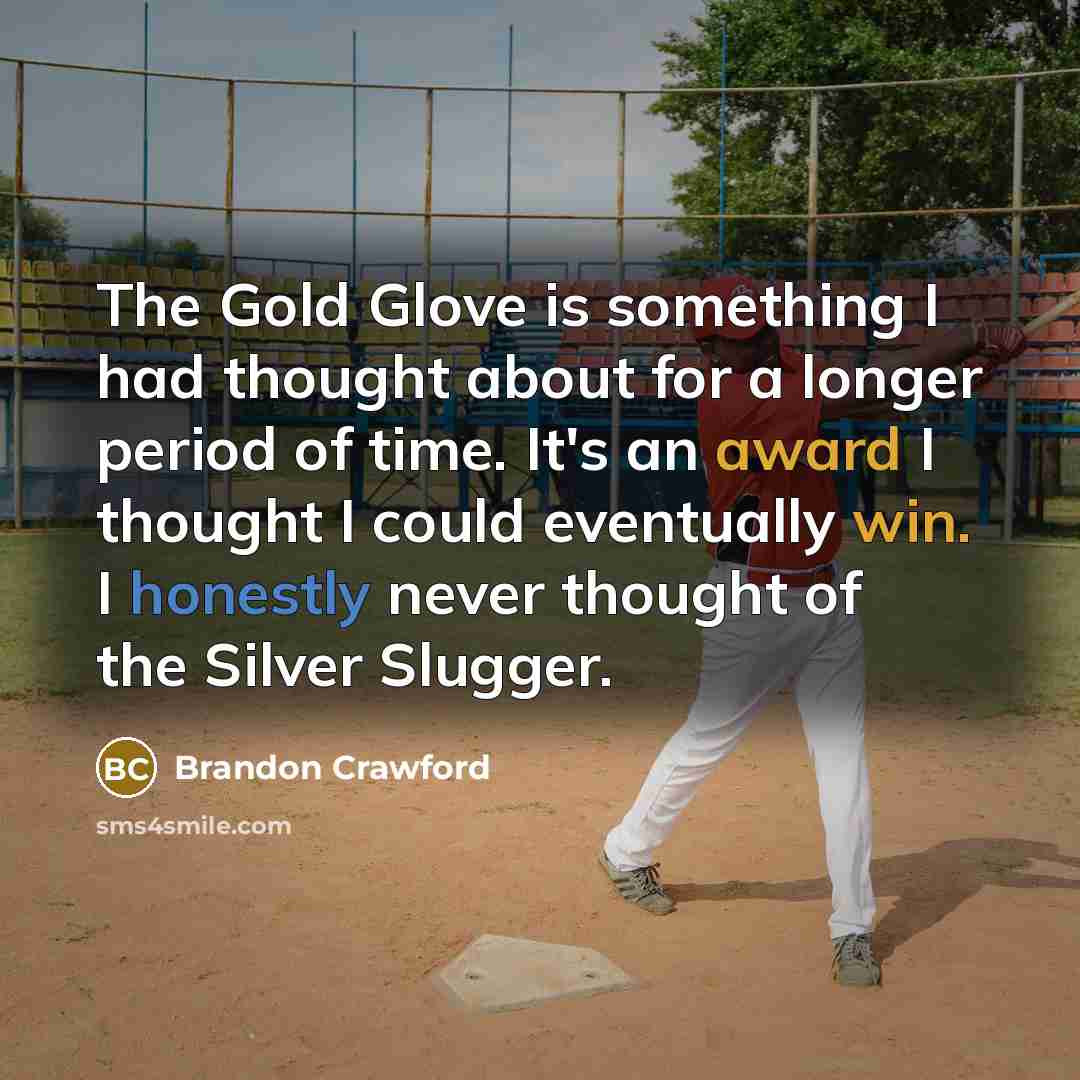“The Gold Glove is something I had thought about for a longer period of time. It's an award I thought I could eventually win. I honestly never thought of the Silver Slugger.” quote by Brandon Crawford