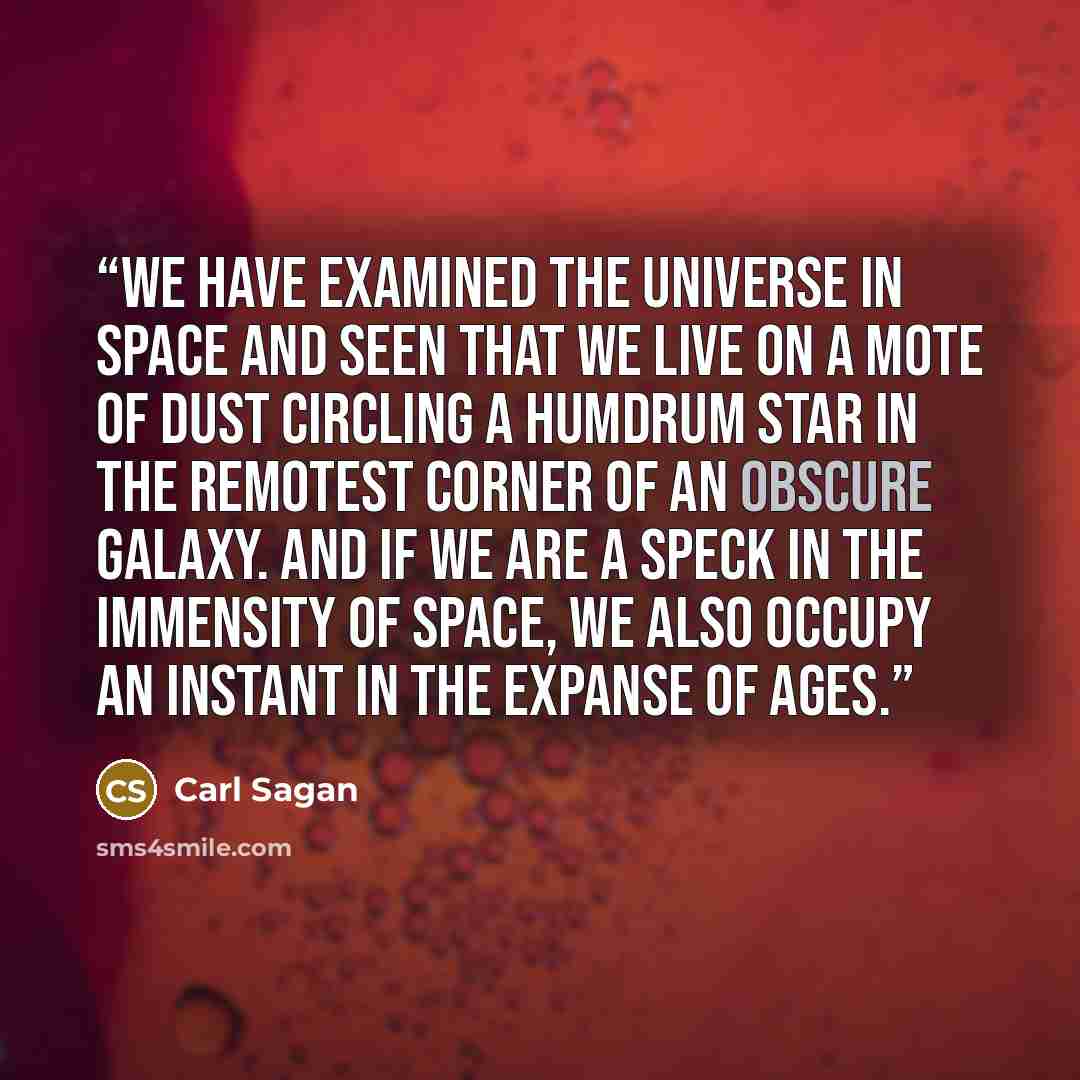 “We have examined the universe in space and seen that we live on a mote of dust circling a humdrum star in the remotest corner of an obscure galaxy. And if we are a speck in the immensity of space, we also occupy an instant in the expanse of ages.” quote by Carl Sagan