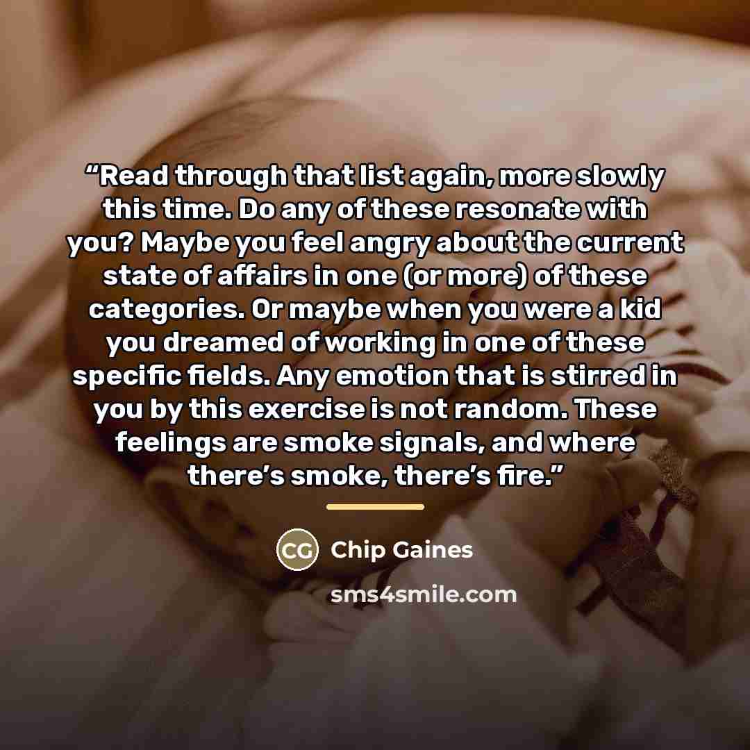 “Read through that list again, more slowly this time. Do any of these resonate with you? Maybe you feel angry about the current state of affairs in one (or more) of these categories. Or maybe when you were a kid you dreamed of working in one of these specific fields. Any emotion that is stirred in…” quote by Chip Gaines