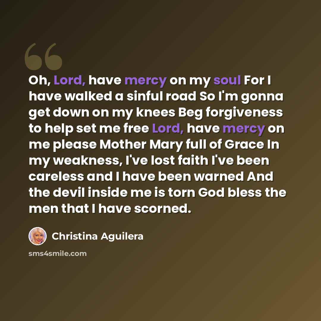 “Oh, Lord, have mercy on my soul For I have walked a sinful road So I'm gonna get down on my knees Beg forgiveness to help set me free Lord, have mercy on me please Mother Mary full of Grace In my weakness, I've lost faith I've been careless and I have been warned And the devil inside me is torn…” quote by Christina Aguilera