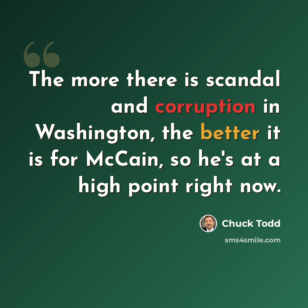 “The more there is scandal and corruption in Washington, the better it is for McCain, so he's at a high point right now.” quote by Chuck Todd