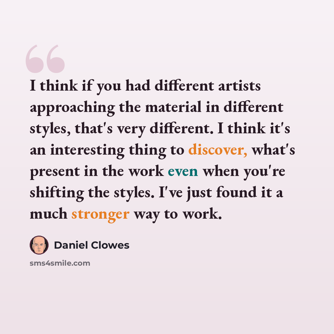 “I think if you had different artists approaching the material in different styles, that's very different. I think it's an interesting thing to discover, what's present in the work even when you're shifting the styles. I've just found it a much stronger way to work.” quote by Daniel Clowes