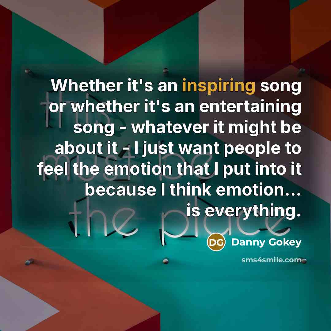 “Whether it's an inspiring song or whether it's an entertaining song - whatever it might be about it - I just want people to feel the emotion that I put into it because I think emotion... is everything.” quote by Danny Gokey