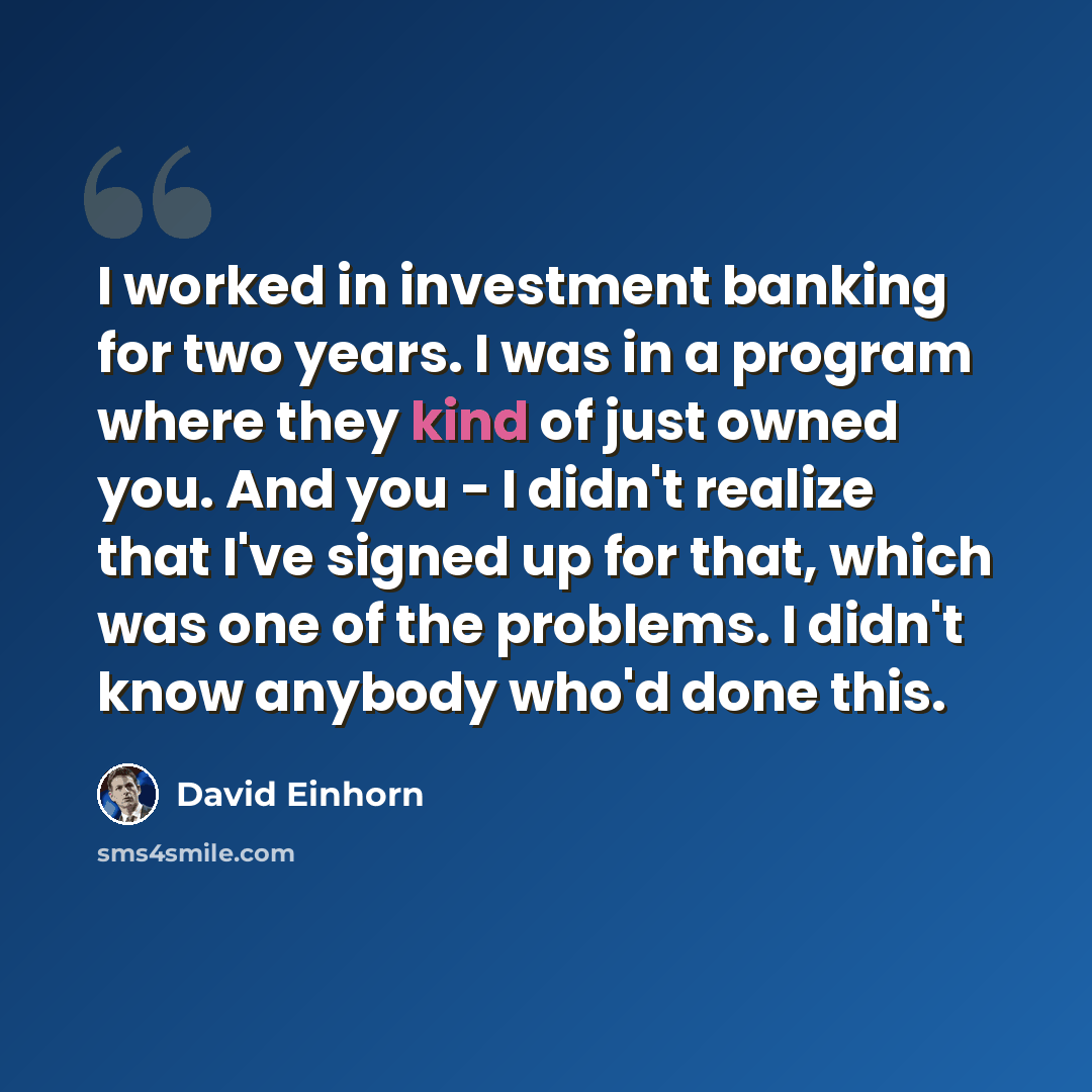 “I worked in investment banking for two years. I was in a program where they kind of just owned you. And you - I didn't realize that I've signed up for that, which was one of the problems. I didn't know anybody who'd done this.” quote by David Einhorn