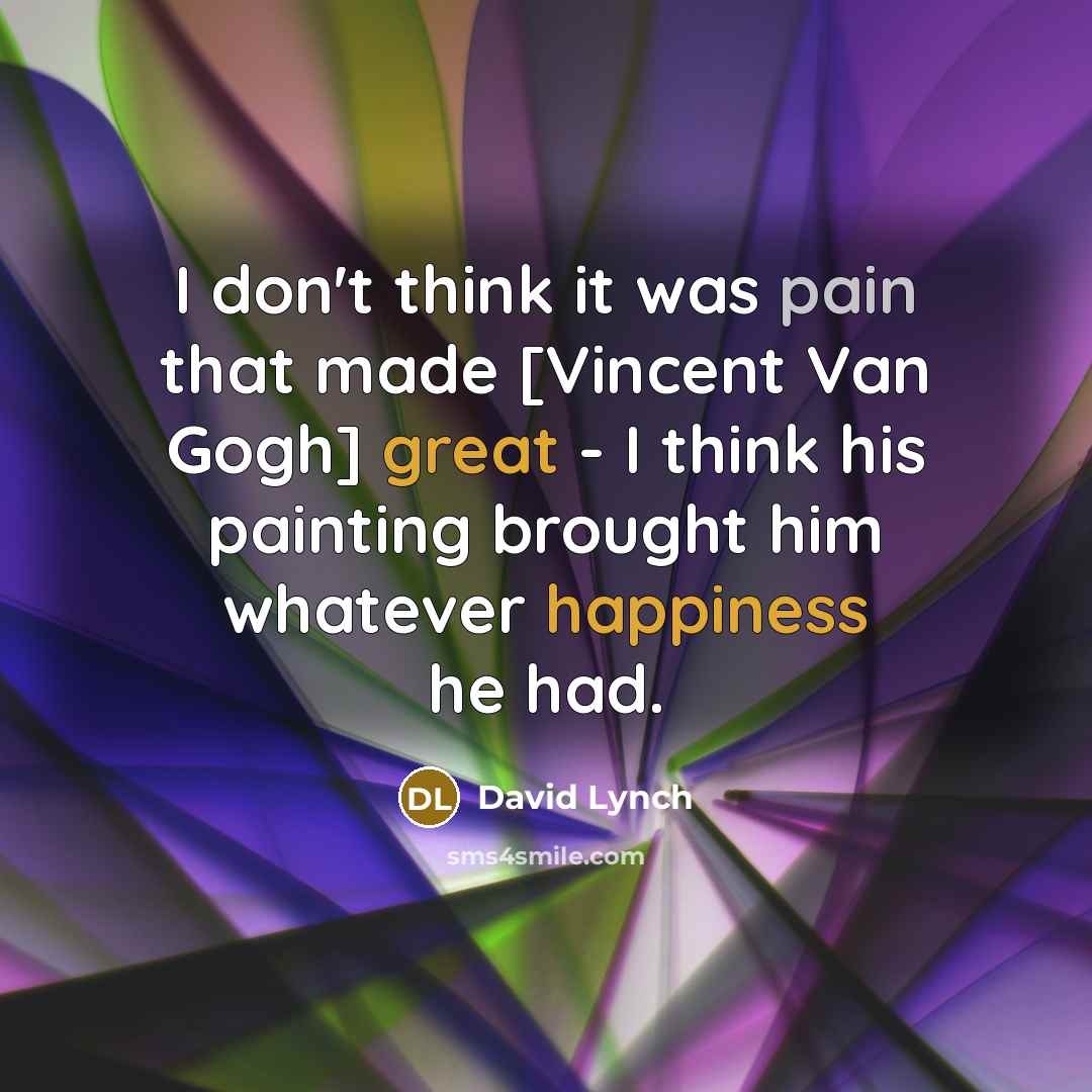 “I don't think it was pain that made [Vincent Van Gogh] great - I think his painting brought him whatever happiness he had.” quote by David Lynch