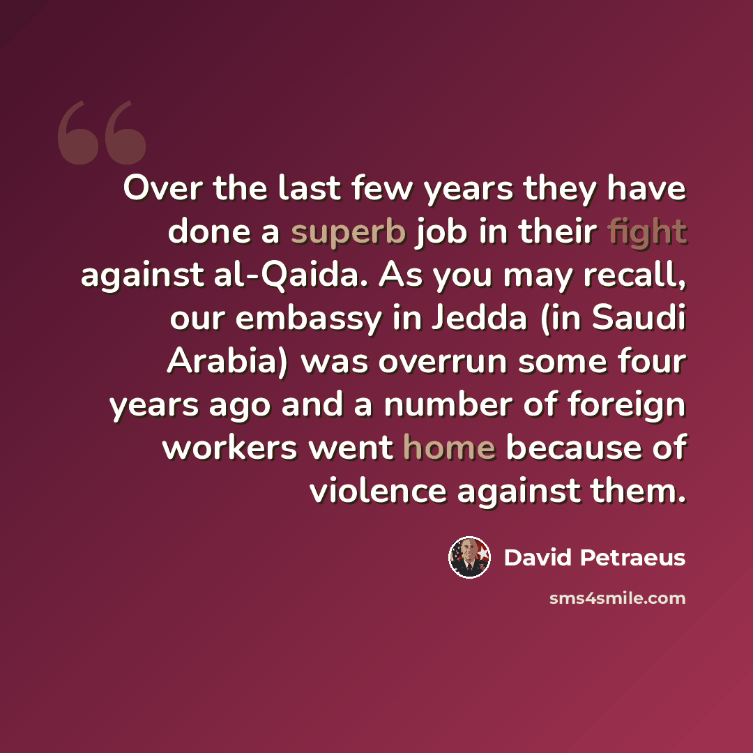 “Over the last few years they have done a superb job in their fight against al-Qaida. As you may recall, our embassy in Jedda (in Saudi Arabia) was overrun some four years ago and a number of foreign workers went home because of violence against them.” quote by David Petraeus