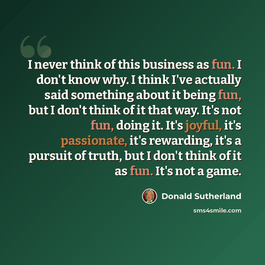 “I never think of this business as fun. I don't know why. I think I've actually said something about it being fun, but I don't think of it that way. It's not fun, doing it. It's joyful, it's passionate, it's rewarding, it's a pursuit of truth, but I don't think of it as fun. It's not a game.” quote by Donald Sutherland