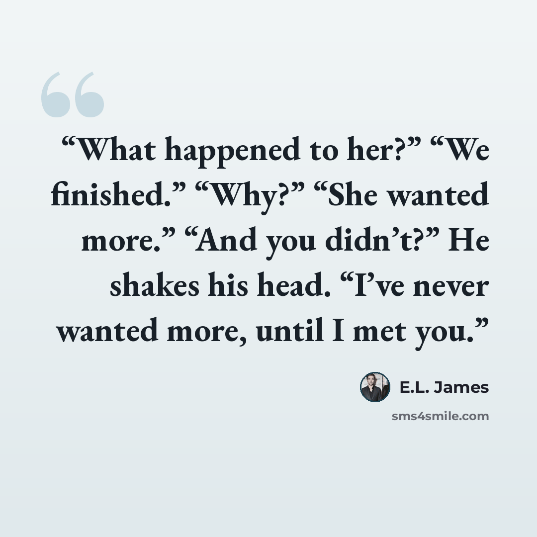 “What happened to her?” “We finished.” “Why?” “She wanted more.” “And you didn’t?” He shakes his head. “I’ve never wanted more, until I met you.” quote by E.L. James