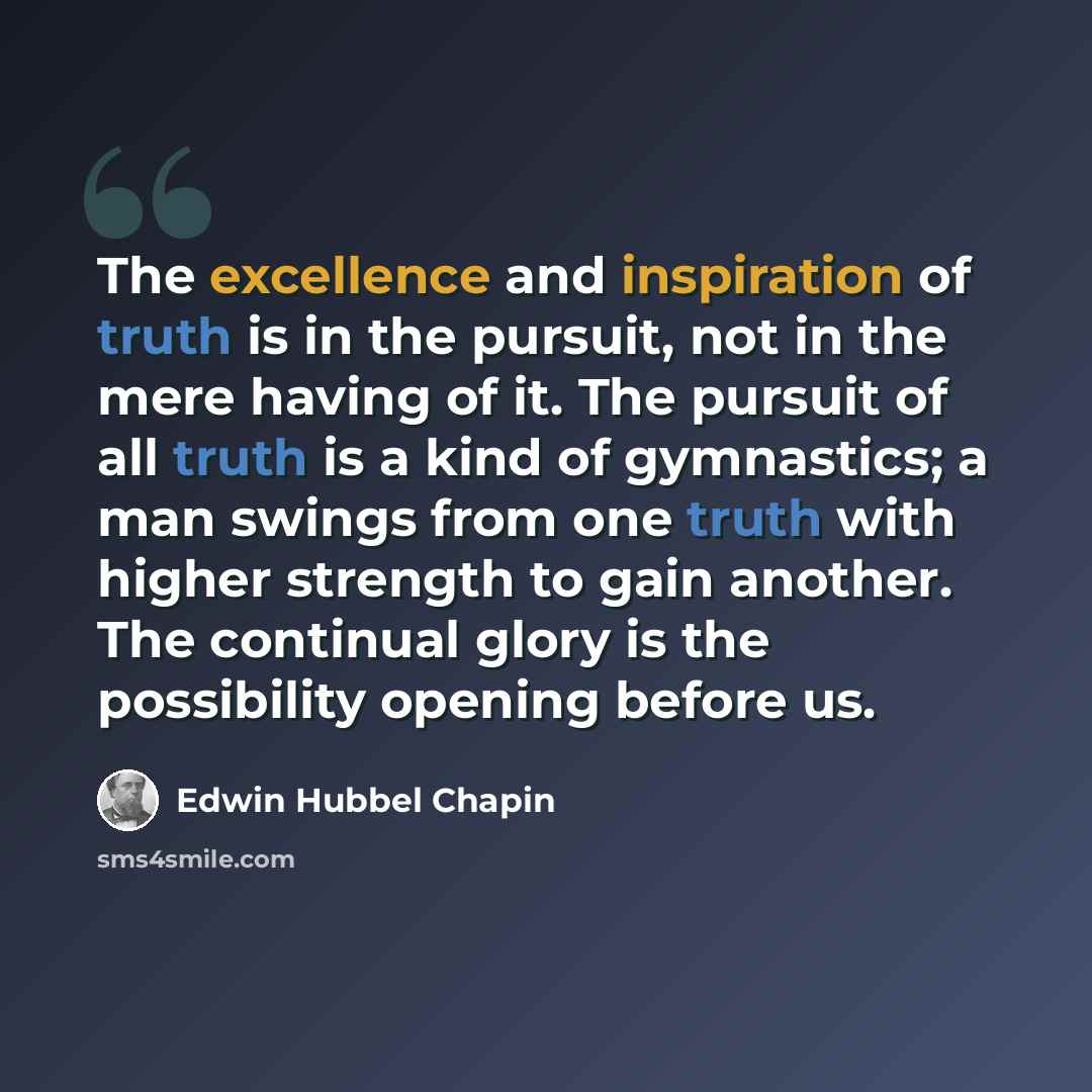 “The excellence and inspiration of truth is in the pursuit, not in the mere having of it. The pursuit of all truth is a kind of gymnastics; a man swings from one truth with higher strength to gain another. The continual glory is the possibility opening before us.” quote by Edwin Hubbel Chapin