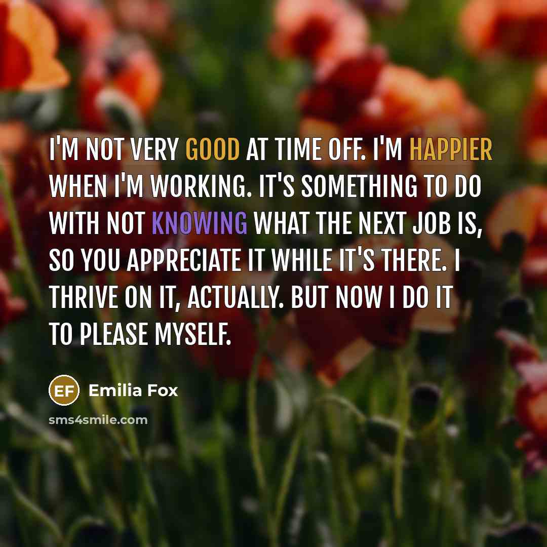 “I'm not very good at time off. I'm happier when I'm working. It's something to do with not knowing what the next job is, so you appreciate it while it's there. I thrive on it, actually. But now I do it to please myself.” quote by Emilia Fox