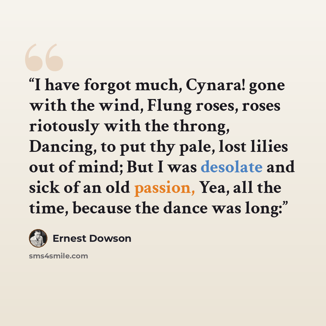 “I have forgot much, Cynara! gone with the wind, Flung roses, roses riotously with the throng, Dancing, to put thy pale, lost lilies out of mind; But I was desolate and sick of an old passion, Yea, all the time, because the dance was long:” quote by Ernest Dowson