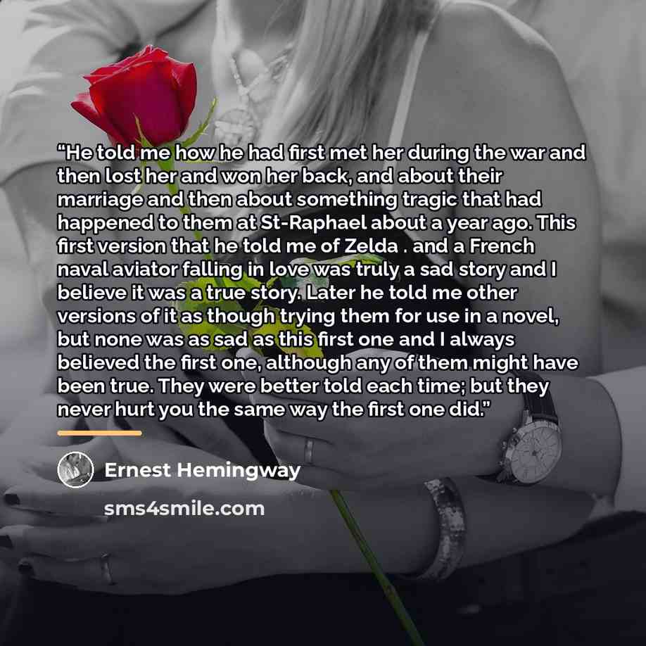 “He told me how he had first met her during the war and then lost her and won her back, and about their marriage and then about something tragic that had happened to them at St-Raphael about a year ago. This first version that he told me of Zelda . and a French naval aviator falling in love was…” quote by Ernest Hemingway