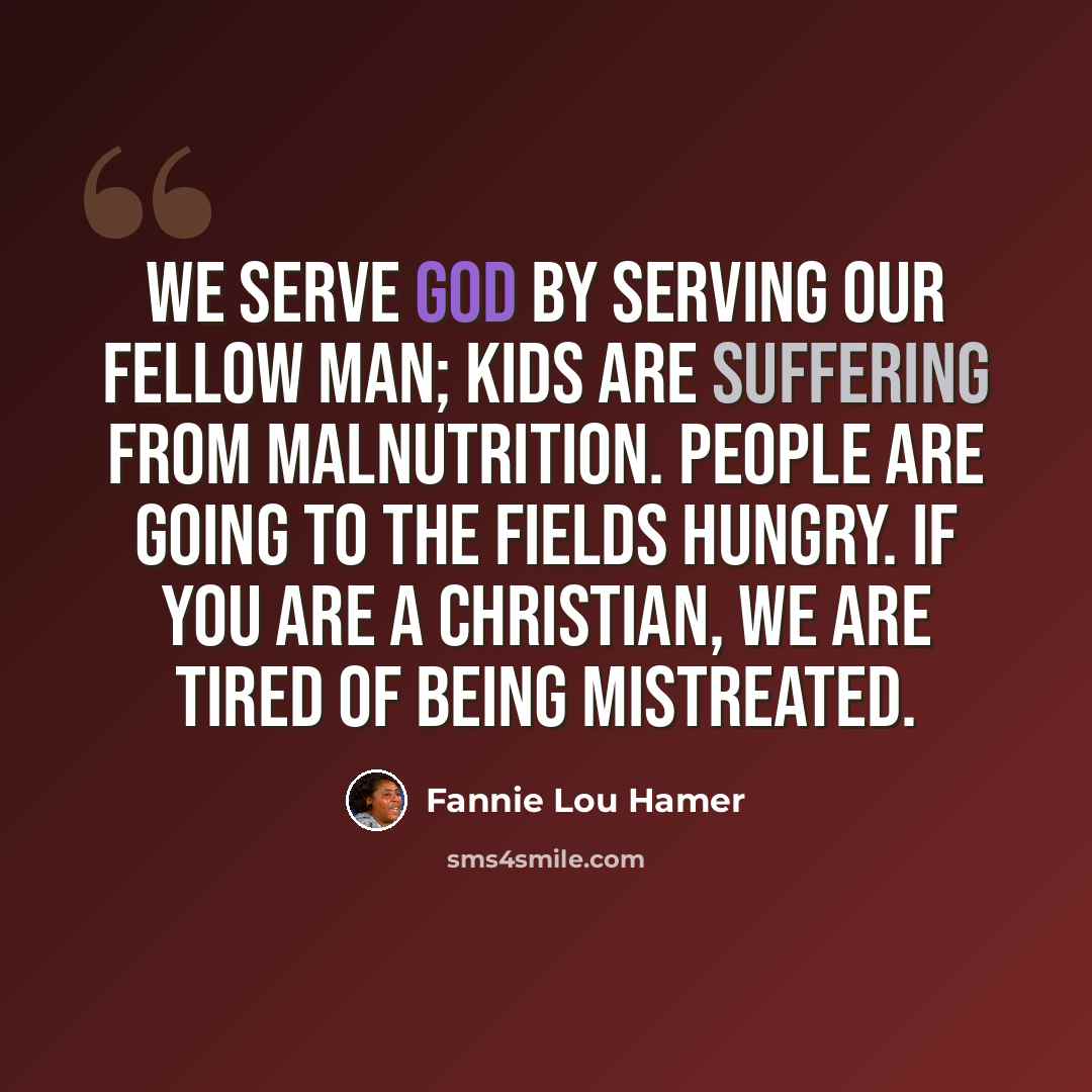 “We serve God by serving our fellow man; kids are suffering from malnutrition. People are going to the fields hungry. If you are a Christian, we are tired of being mistreated.” quote by Fannie Lou Hamer