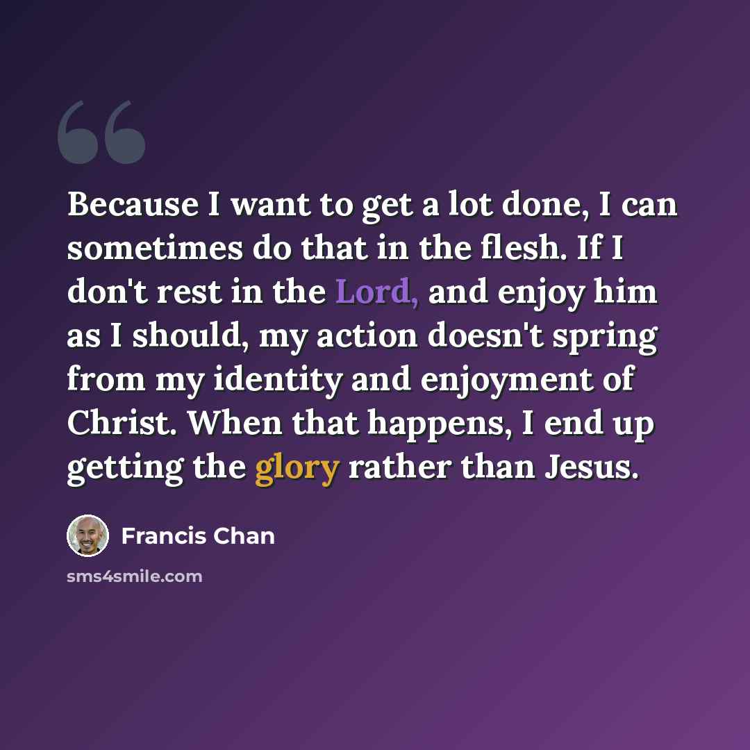 “Because I want to get a lot done, I can sometimes do that in the flesh. If I don't rest in the Lord, and enjoy him as I should, my action doesn't spring from my identity and enjoyment of Christ. When that happens, I end up getting the glory rather than Jesus.” quote by Francis Chan