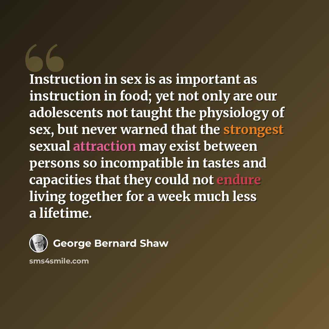 “Instruction in sex is as important as instruction in food; yet not only are our adolescents not taught the physiology of sex, but never warned that the strongest sexual attraction may exist between persons so incompatible in tastes and capacities that they could not endure living together for a…” quote by George Bernard Shaw