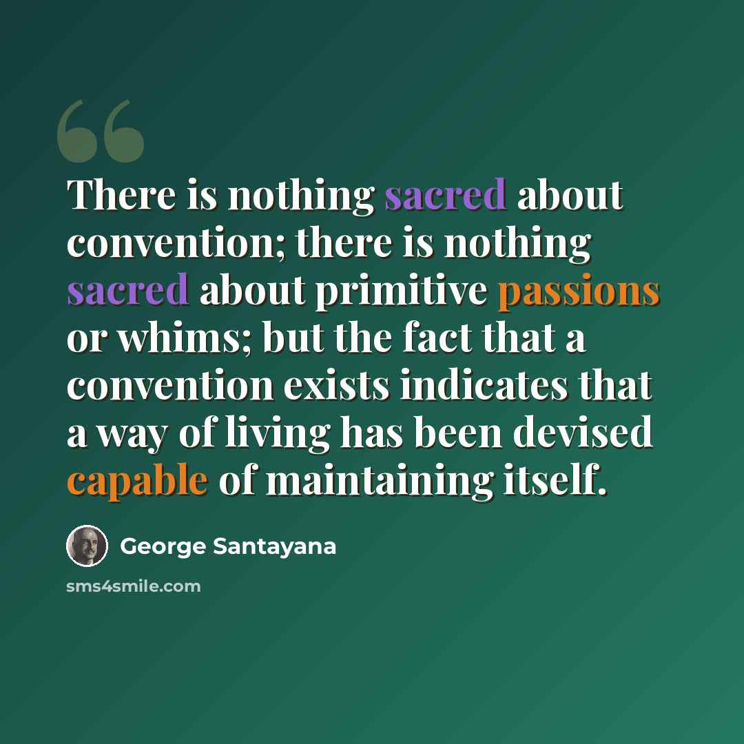 “There is nothing sacred about convention; there is nothing sacred about primitive passions or whims; but the fact that a convention exists indicates that a way of living has been devised capable of maintaining itself.” quote by George Santayana
