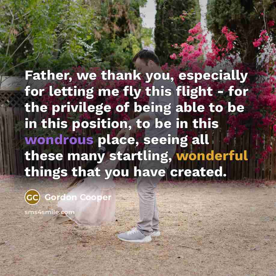 “Father, we thank you, especially for letting me fly this flight - for the privilege of being able to be in this position, to be in this wondrous place, seeing all these many startling, wonderful things that you have created.” quote by Gordon Cooper