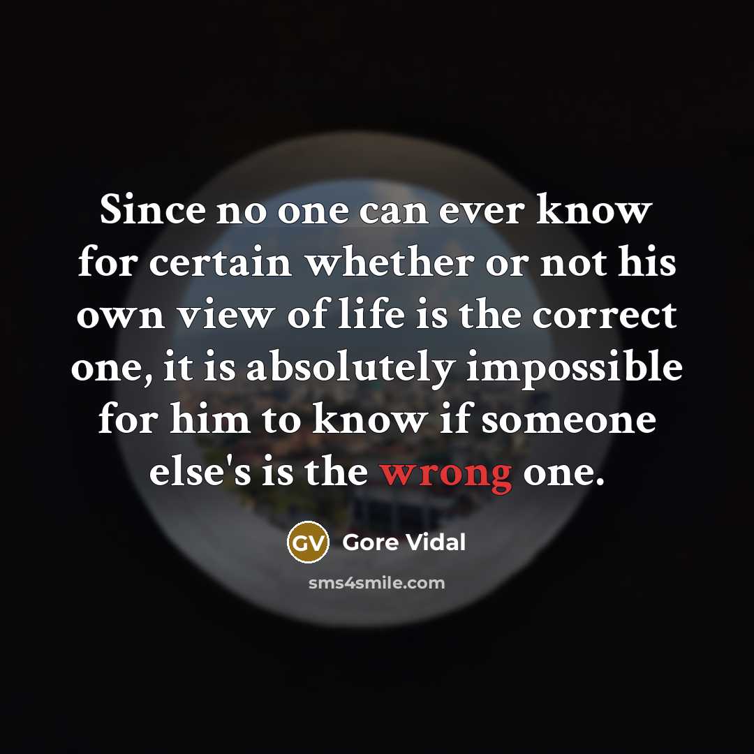 “Since no one can ever know for certain whether or not his own view of life is the correct one, it is absolutely impossible for him to know if someone else's is the wrong one.” quote by Gore Vidal