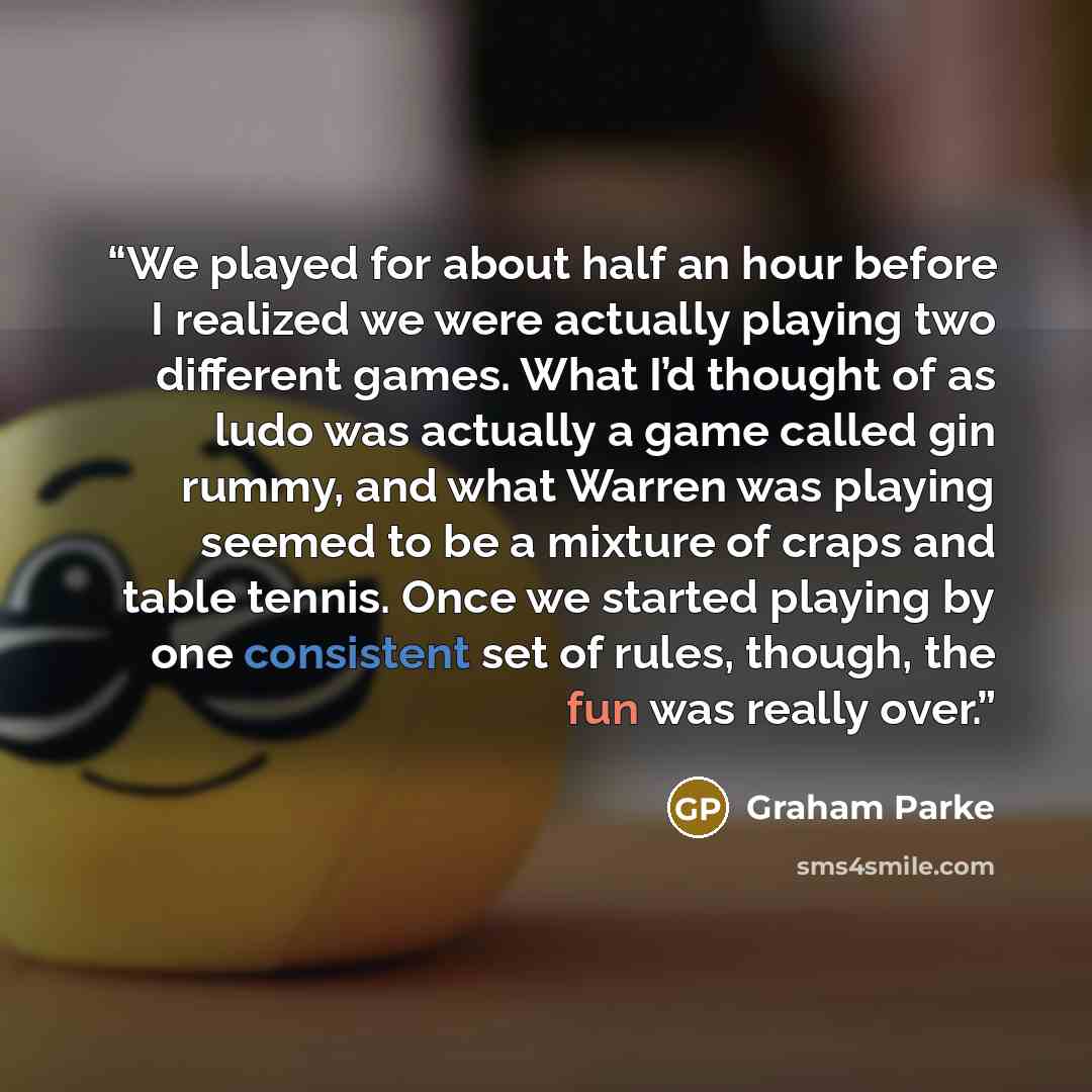 “We played for about half an hour before I realized we were actually playing two different games. What I’d thought of as ludo was actually a game called gin rummy, and what Warren was playing seemed to be a mixture of craps and table tennis. Once we started playing by one consistent set of rules…” quote by Graham Parke