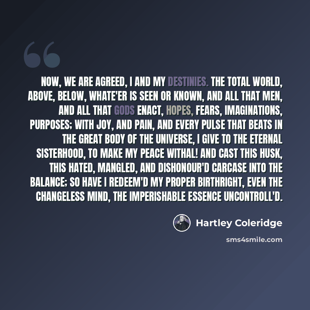 “Now, we are agreed, I and my destinies. The total world, Above, below, whate'er is seen or known, And all that men, and all that gods enact, Hopes, fears, imaginations, purposes; With joy, and pain, and every pulse that beats In the great body of the universe, I give to the eternal sisterhood, To…” quote by Hartley Coleridge
