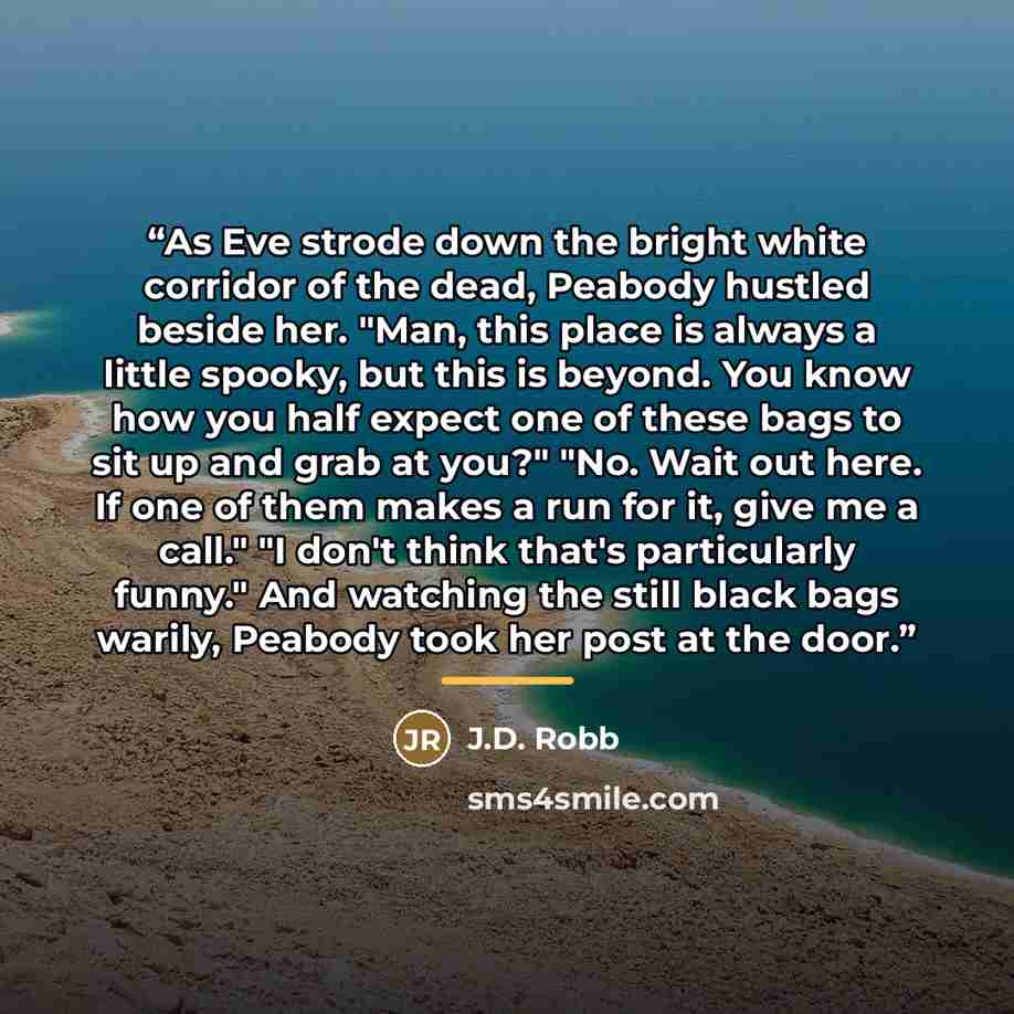 “As Eve strode down the bright white corridor of the dead, Peabody hustled beside her. "Man, this place is always a little spooky, but this is beyond. You know how you half expect one of these bags to sit up and grab at you?" "No. Wait out here. If one of them makes a run for it, give me a call."…” quote by J.D. Robb