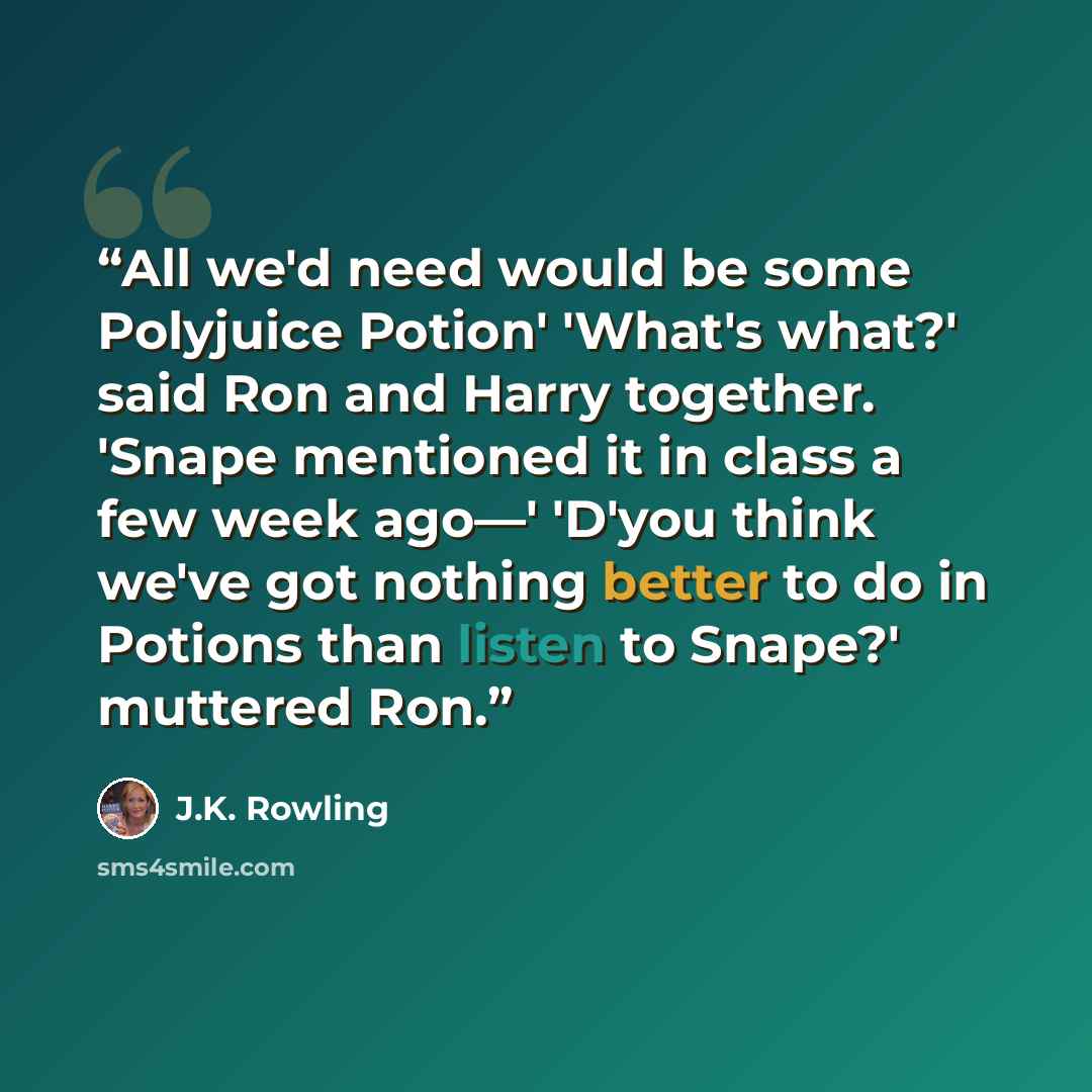 “All we'd need would be some Polyjuice Potion' 'What's what?' said Ron and Harry together. 'Snape mentioned it in class a few week ago—' 'D'you think we've got nothing better to do in Potions than listen to Snape?' muttered Ron.” quote by J.K. Rowling